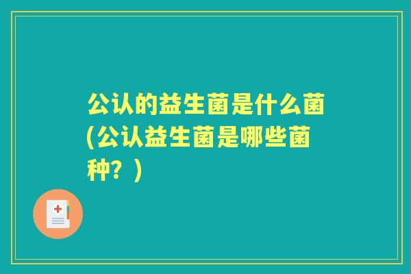 公认的益生菌是什么菌(公认益生菌是哪些菌种?) 公认的益生菌是什么菌(公认益生菌是哪些菌种?)