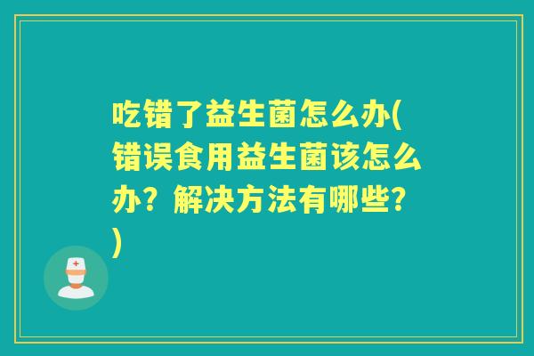 吃错了益生菌怎么办(错误食用益生菌该怎么办？解决方法有哪些？)