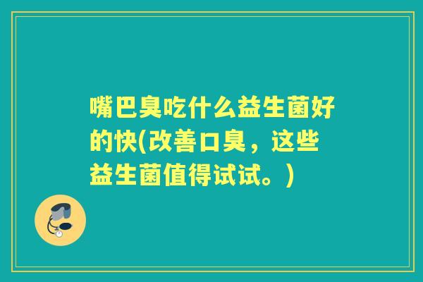 嘴巴臭吃什么益生菌好的快(改善,这些益生菌值得试试。) 嘴巴臭吃什么益生菌好的快(改善,这些益生菌值得试试。)