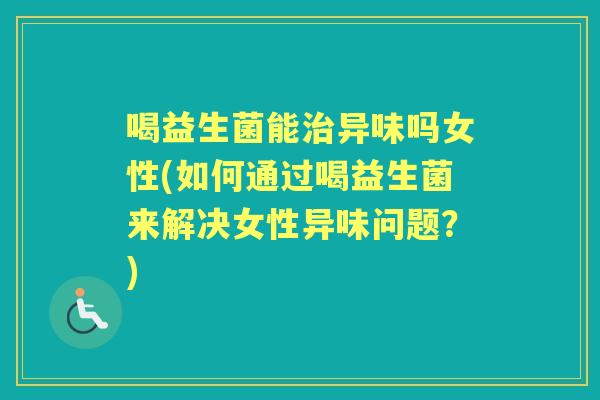 喝益生菌能异味吗女性(如何通过喝益生菌来解决女性异味问题?) 喝益生菌能异味吗女性(如何通过喝益生菌来解决女性异味问题?)