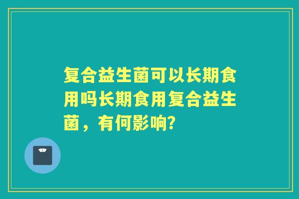 复合益生菌可以长期食用吗长期食用复合益生菌，有何影响？