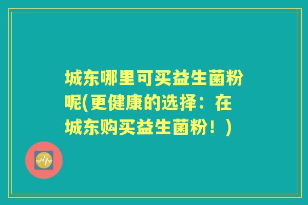 城东哪里可买益生菌粉呢(更健康的选择:在城东购买益生菌粉!) 城东哪里可买益生菌粉呢(更健康的选择:在城东购买益生菌粉!)