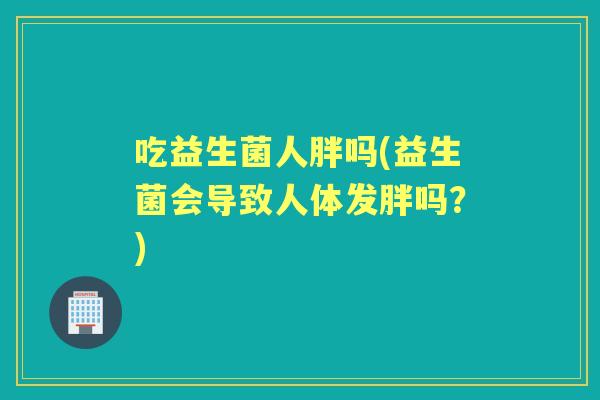 吃益生菌人胖吗(益生菌会导致人体发胖吗？)