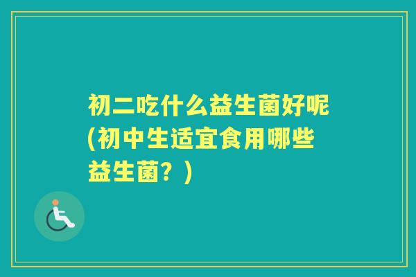 初二吃什么益生菌好呢(初中生适宜食用哪些益生菌?) 初二吃什么益生菌好呢(初中生适宜食用哪些益生菌?)