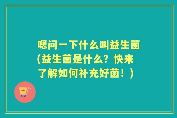 嗯问一下什么叫益生菌(益生菌是什么?快来了解如何补充好菌!) 嗯问一下什么叫益生菌(益生菌是什么?快来了解如何补充好菌!)