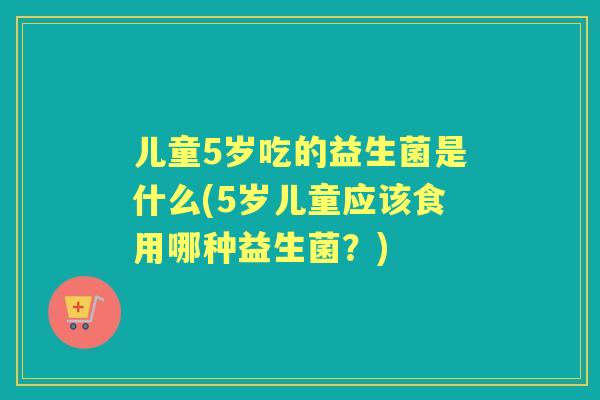 儿童5岁吃的益生菌是什么(5岁儿童应该食用哪种益生菌？)