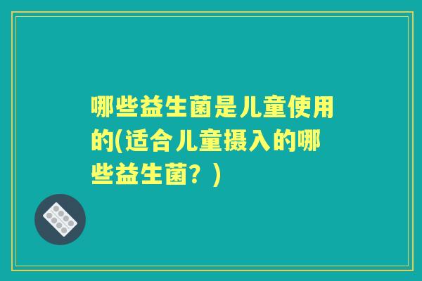 哪些益生菌是儿童使用的(适合儿童摄入的哪些益生菌？)