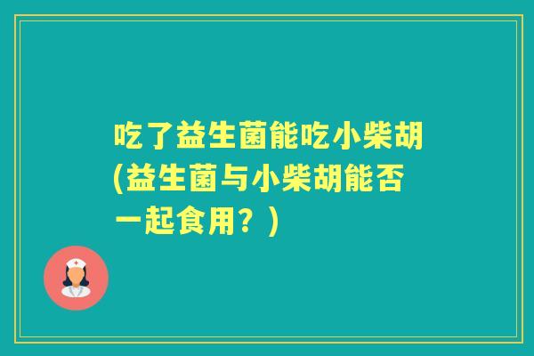 吃了益生菌能吃小柴胡(益生菌与小柴胡能否一起食用?) 吃了益生菌能吃小柴胡(益生菌与小柴胡能否一起食用?)