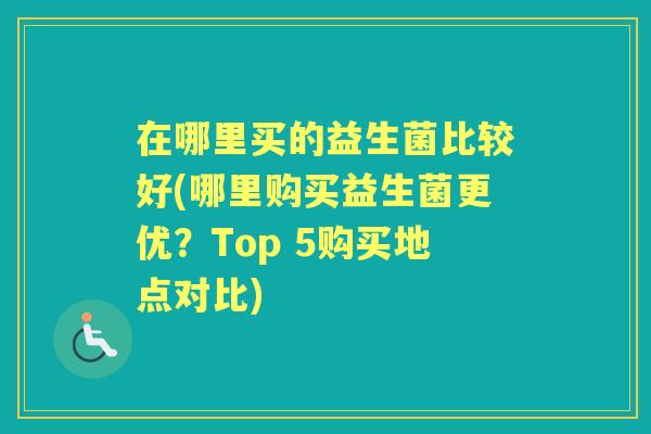 在哪里买的益生菌比较好(哪里购买益生菌更优?Top 5购买地点对比) 在哪里买的益生菌比较好(哪里购买益生菌更优?Top 5购买地点对比)