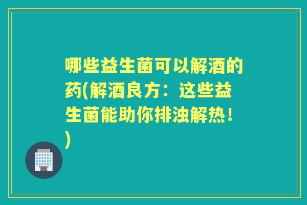 哪些益生菌可以解酒的药(解酒良方：这些益生菌能助你排浊解热！)