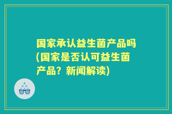 国家承认益生菌产品吗(国家是否认可益生菌产品?新闻解读) 国家承认益生菌产品吗(国家是否认可益生菌产品?新闻解读)