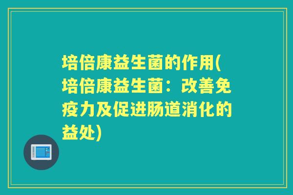 培倍康益生菌的作用(培倍康益生菌:改善力及促进肠道消化的益处) 培倍康益生菌的作用(培倍康益生菌:改善力及促进肠道消化的益处)