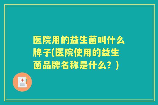 医院用的益生菌叫什么牌子(医院使用的益生菌品牌名称是什么？)