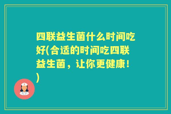 四联益生菌什么时间吃好(合适的时间吃四联益生菌,让你更健康!) 四联益生菌什么时间吃好(合适的时间吃四联益生菌,让你更健康!)