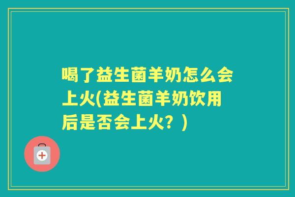 喝了益生菌羊奶怎么会上火(益生菌羊奶饮用后是否会上火？)