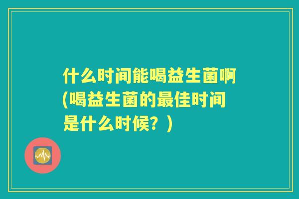 什么时间能喝益生菌啊(喝益生菌的佳时间是什么时候？)