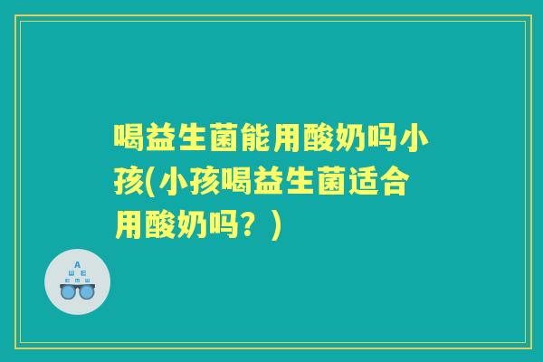 喝益生菌能用酸奶吗小孩(小孩喝益生菌适合用酸奶吗?) 喝益生菌能用酸奶吗小孩(小孩喝益生菌适合用酸奶吗?)