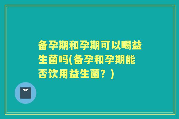 备孕期和孕期可以喝益生菌吗(备孕和孕期能否饮用益生菌？)