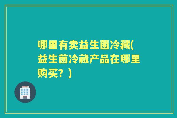 哪里有卖益生菌冷藏(益生菌冷藏产品在哪里购买？)