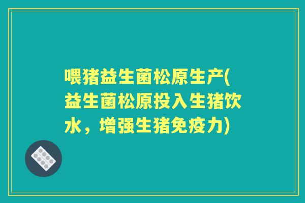 喂猪益生菌松原生产(益生菌松原投入生猪饮水，增强生猪力)