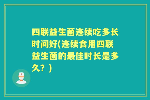 四联益生菌连续吃多长时间好(连续食用四联益生菌的佳时长是多久？)
