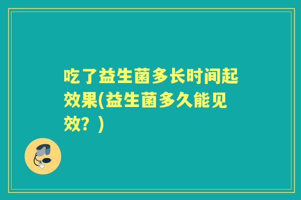 吃了益生菌多长时间起效果(益生菌多久能见效?) 吃了益生菌多长时间起效果(益生菌多久能见效?)