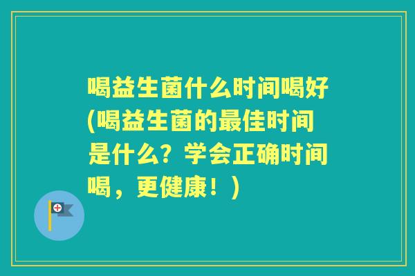 喝益生菌什么时间喝好(喝益生菌的佳时间是什么？学会正确时间喝，更健康！)
