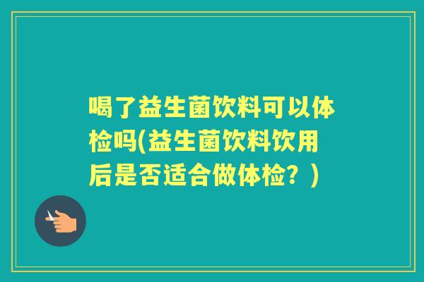 喝了益生菌饮料可以体检吗(益生菌饮料饮用后是否适合做体检?) 喝了益生菌饮料可以体检吗(益生菌饮料饮用后是否适合做体检?)