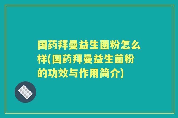国药拜曼益生菌粉怎么样(国药拜曼益生菌粉的功效与作用简介)