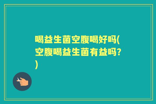 喝益生菌空腹喝好吗(空腹喝益生菌有益吗?) 喝益生菌空腹喝好吗(空腹喝益生菌有益吗?)