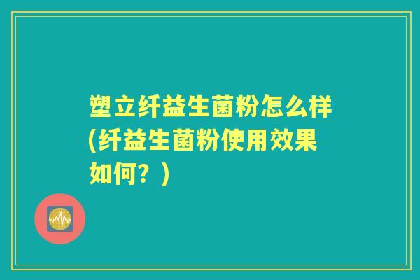 塑立纤益生菌粉怎么样(纤益生菌粉使用效果如何？)