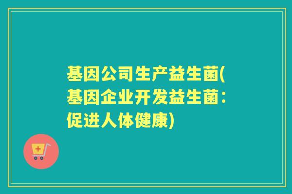 基因公司生产益生菌(基因企业开发益生菌：促进人体健康)