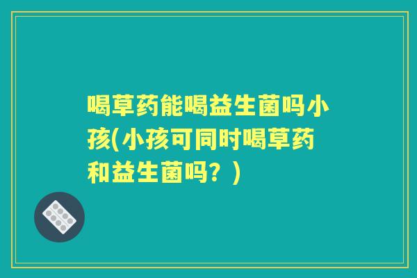 喝草药能喝益生菌吗小孩(小孩可同时喝草药和益生菌吗?) 喝草药能喝益生菌吗小孩(小孩可同时喝草药和益生菌吗?)