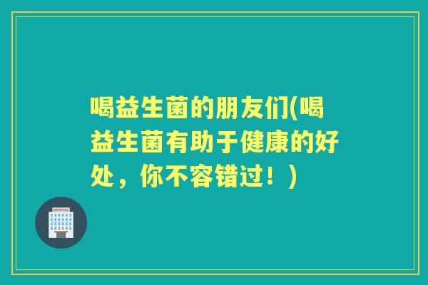 喝益生菌的朋友们(喝益生菌有助于健康的好处,你不容错过!) 喝益生菌的朋友们(喝益生菌有助于健康的好处,你不容错过!)