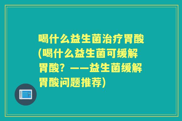 喝什么益生菌胃酸(喝什么益生菌可缓解胃酸?——益生菌缓解胃酸问题推荐) 喝什么益生菌胃酸(喝什么益生菌可缓解胃酸?——益生菌缓解胃酸问题推荐)