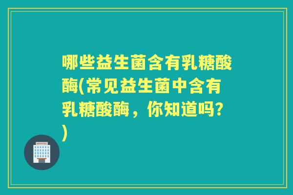 哪些益生菌含有乳糖酸酶(常见益生菌中含有乳糖酸酶，你知道吗？)