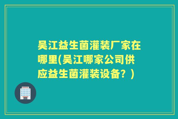 吴江益生菌灌装厂家在哪里(吴江哪家公司供应益生菌灌装设备?) 吴江益生菌灌装厂家在哪里(吴江哪家公司供应益生菌灌装设备?)