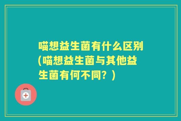 喵想益生菌有什么区别(喵想益生菌与其他益生菌有何不同？)