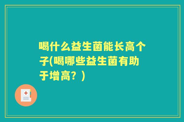 喝什么益生菌能长高个子(喝哪些益生菌有助于增高?) 喝什么益生菌能长高个子(喝哪些益生菌有助于增高?)
