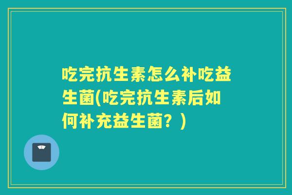 吃完抗生素怎么补吃益生菌(吃完抗生素后如何补充益生菌?) 吃完抗生素怎么补吃益生菌(吃完抗生素后如何补充益生菌?)
