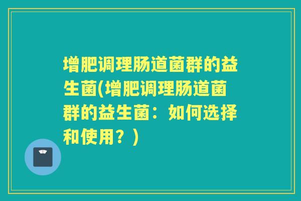 增肥调理肠道菌群的益生菌(增肥调理肠道菌群的益生菌：如何选择和使用？)
