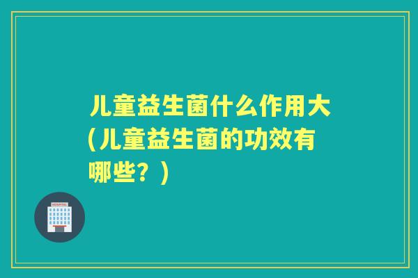 儿童益生菌什么作用大(儿童益生菌的功效有哪些?) 儿童益生菌什么作用大(儿童益生菌的功效有哪些?)