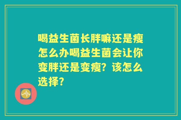 喝益生菌长胖嘛还是瘦怎么办喝益生菌会让你变胖还是变瘦?该怎么选择? 喝益生菌长胖嘛还是瘦怎么办喝益生菌会让你变胖还是变瘦?该怎么选择?