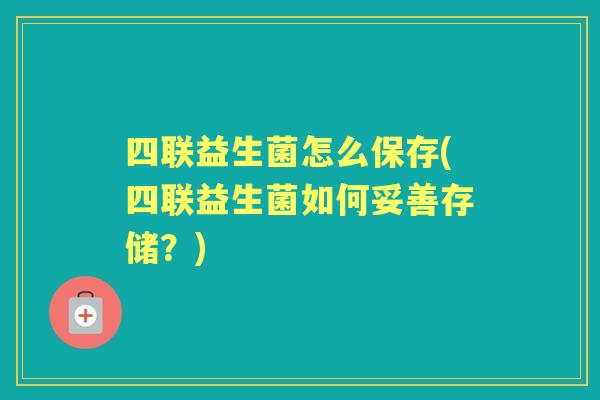 四联益生菌怎么保存(四联益生菌如何妥善存储?) 四联益生菌怎么保存(四联益生菌如何妥善存储?)