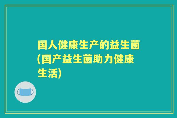 国人健康生产的益生菌(国产益生菌助力健康生活) 国人健康生产的益生菌(国产益生菌助力健康生活)