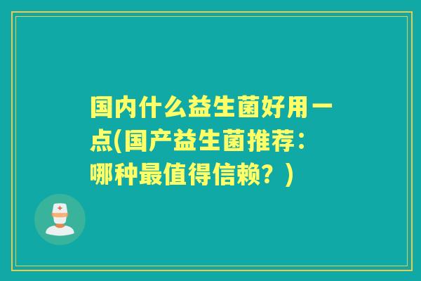 国内什么益生菌好用一点(国产益生菌推荐:哪种值得信赖?) 国内什么益生菌好用一点(国产益生菌推荐:哪种值得信赖?)