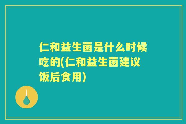 仁和益生菌是什么时候吃的(仁和益生菌建议饭后食用)