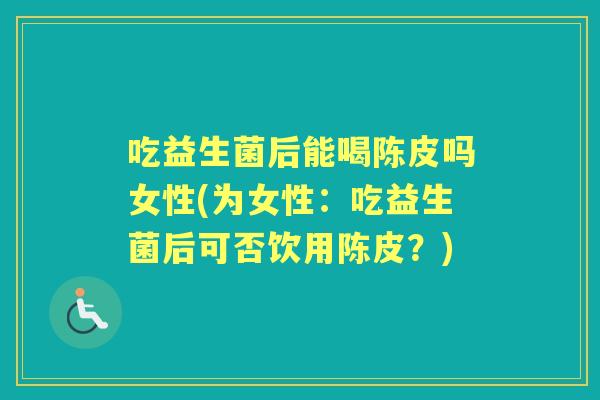 吃益生菌后能喝陈皮吗女性(为女性:吃益生菌后可否饮用陈皮?) 吃益生菌后能喝陈皮吗女性(为女性:吃益生菌后可否饮用陈皮?)
