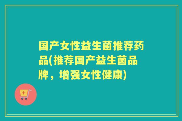 国产女性益生菌推荐药品(推荐国产益生菌品牌，增强女性健康)