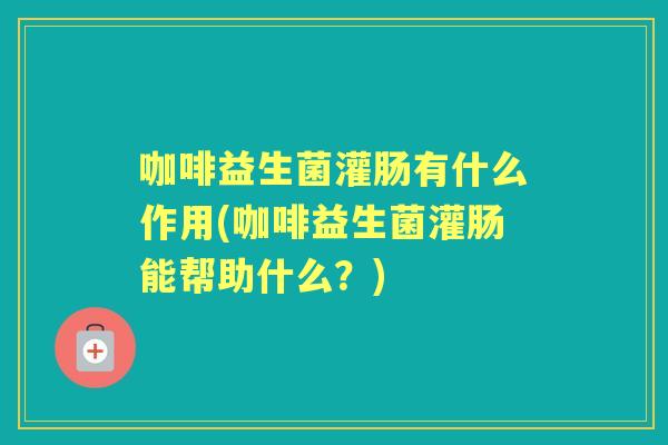 咖啡益生菌灌肠有什么作用(咖啡益生菌灌肠能帮助什么？)